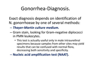Gonorrhea-Diagnosis.
Exact diagnosis depends on identification of
N. gonorrhoeae by one of several methods:
– Thayer-Martin culture medium.
– Gram stain, looking for Gram-negative diplococci
in PMN leukocytes.
• This test is actually useful only in male intraurethral
specimens because samples from other sites may yield
results that can be confused with normal flora,
decreasing both sensitivity and specificity.
– Nucleic acid amplification test (NAAT).
 