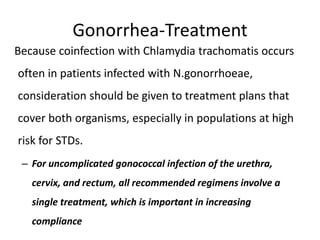 Gonorrhea-Treatment
Because coinfection with Chlamydia trachomatis occurs
often in patients infected with N.gonorrhoeae,
consideration should be given to treatment plans that
cover both organisms, especially in populations at high
risk for STDs.
– For uncomplicated gonococcal infection of the urethra,
cervix, and rectum, all recommended regimens involve a
single treatment, which is important in increasing
compliance
 