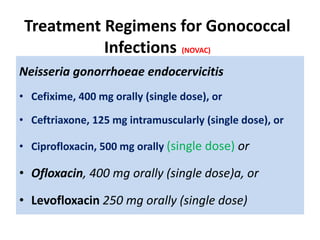 Treatment Regimens for Gonococcal
Infections (NOVAC)
Neisseria gonorrhoeae endocervicitis
• Cefixime, 400 mg orally (single dose), or
• Ceftriaxone, 125 mg intramuscularly (single dose), or
• Ciprofloxacin, 500 mg orally (single dose) or
• Ofloxacin, 400 mg orally (single dose)a, or
• Levofloxacin 250 mg orally (single dose)
 