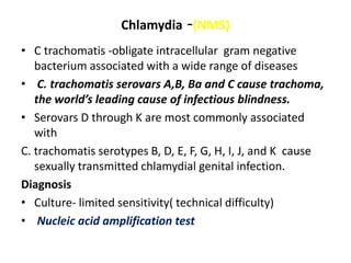 Chlamydia -(NMS)
• C trachomatis -obligate intracellular gram negative
bacterium associated with a wide range of diseases
• C. trachomatis serovars A,B, Ba and C cause trachoma,
the world’s leading cause of infectious blindness.
• Serovars D through K are most commonly associated
with
C. trachomatis serotypes B, D, E, F, G, H, I, J, and K cause
sexually transmitted chlamydial genital infection.
Diagnosis
• Culture- limited sensitivity( technical difficulty)
• Nucleic acid amplification test
 