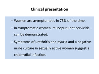 Clinical presentation
– Women are asymptomatic in 75% of the time.
– In symptomatic women, mucopurulent cervicitis
can be demonstrated.
– Symptoms of urethritis and pyuria and a negative
urine culture in sexually active women suggest a
chlamydial infection.
 