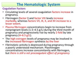 The Hematologic System
Cogulation Factors
• Circulating levels of several coagulation factors increase in
pregnancy.
• Fibrinogen (factor I) and factor VIII levels increase
markedly, whereas factors VII, IX, X, and XII increase to a
lesser extent.
• Plasma fibrinogen concentrations begin to increase from
nonpregnant levels (1.5–4.5 g/L) during the third month of
pregnancy and progressively rise by nearly 2-fold by late
pregnancy (4–6.5 g/L).
• The high estrogen levels of pregnancy may be involved in
the increased fibrinogen synthesis by the liver
• Fibrinolytic activity is depressed during pregnancy through
a poorly understood mechanism. Plasminogen
concentrations increase concomitantly with fibrinogen,
but there is still a net procoagulant effect of pregnancy
 