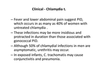 Clinical - Chlamydia t.
– Fever and lower abdominal pain suggest PID,
which occurs in as many as 40% of women with
untreated chlamydia .
– These infections may be more insidious and
protracted in duration than those associated with
gonococcal PID.
– Although 50% of chlamydial infections in men are
asymptomatic, urethritis may occur.
– In exposed infants, C. trachomatis may cause
conjunctivitis and pneumonia.
 