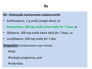 Rx
RX- Chlamydia trachomatis endocervicitis
• Azithromycin, 1 g orally (single dose), or
• Doxycycline, 100 mg orally twice daily for 7 days, or
• Ofloxacin, 300 mg orally twice daily for 7 days, or
• Levofloxacin, 500 mg orally for 7 day
Sequelae:Complications may include :
PID
ectopic pregnancy, and
infertility
 