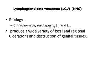 Lymphogranuloma venereum (LGV)-(NMS)
• Etiology-
– C. trachomatis, serotypes L1 L2, and L3,
• produce a wide variety of local and regional
ulcerations and destruction of genital tissues.
 