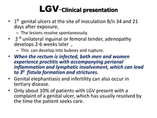 LGV-Clinical presentation
• 1⁰ genital ulcers at the site of inoculation B/n 34 and 21
days after exposure,
– The lesions resolve spontaneously.
• 2 ⁰ unilateral inguinal or femoral tender, adenopathy
develops 2-6 weeks later ,
– This can develop into buboes and rupture.
• When the rectum is infected, both men and women
experience proctitis with accompanying perianal
inflammation and lymphatic involvement, which can lead
to 30 fistula formation and strictures.
• Genital elephantiasis and infertility can also occur in
tertiary disease.
• Only about 10% of patients with LGV present with a
complaint of a genital ulcer, which has usually resolved by
the time the patient seeks care.
 