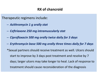 RX of chancroid
Therapeutic regimens include:
– Azithromycin 1 g orally stat
– Ceftriaxone 250 mg intramuscularly stat
– Ciprofloxacin 500 mg orally twice daily for 3 days
– Erythromycin base 500 mg orally three times daily for 7 days
*Sexual partners should receive treatment as well. Ulcers should
start to improve by 3 days post treatment and resolve by 7
days; larger ulcers may take longer to heal. Lack of response to
treatment should cause reconsideration of the diagnosis
 