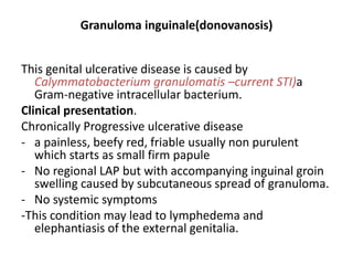 Granuloma inguinale(donovanosis)
This genital ulcerative disease is caused by
Calymmatobacterium granulomatis –current STI)a
Gram-negative intracellular bacterium.
Clinical presentation.
Chronically Progressive ulcerative disease
- a painless, beefy red, friable usually non purulent
which starts as small firm papule
- No regional LAP but with accompanying inguinal groin
swelling caused by subcutaneous spread of granuloma.
- No systemic symptoms
-This condition may lead to lymphedema and
elephantiasis of the external genitalia.
 