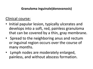 Granuloma inguinale(donovanosis)
Clinical course:
• Initial papular lesion, typically ulcerates and
develops into a soft, red, painless granuloma
that can be covered by a thin, gray membrane.
• Spread to the neighboring anus and rectum
or inguinal region occurs over the course of
many months.
• Lymph nodes are moderately enlarged,
painless, and without abscess formation.
 