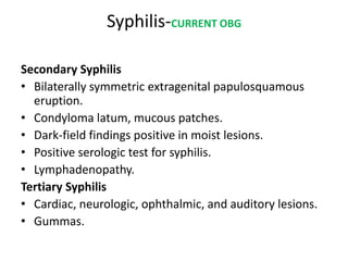 Syphilis-CURRENT OBG
Secondary Syphilis
• Bilaterally symmetric extragenital papulosquamous
eruption.
• Condyloma latum, mucous patches.
• Dark-field findings positive in moist lesions.
• Positive serologic test for syphilis.
• Lymphadenopathy.
Tertiary Syphilis
• Cardiac, neurologic, ophthalmic, and auditory lesions.
• Gummas.
 