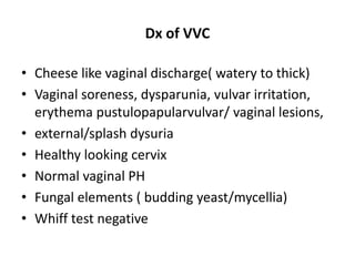 Dx of VVC
• Cheese like vaginal discharge( watery to thick)
• Vaginal soreness, dysparunia, vulvar irritation,
erythema pustulopapularvulvar/ vaginal lesions,
• external/splash dysuria
• Healthy looking cervix
• Normal vaginal PH
• Fungal elements ( budding yeast/mycellia)
• Whiff test negative
 