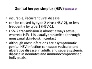 Genital herpes simplex (HSV)-CURRENT STI
• incurable, recurrent viral disease.
• can be caused by type 2 virus (HSV-2), or less
frequently by type 1 (HSV-1).
• HSV-2 transmission is almost always sexual,
whereas HSV-1 is usually transmitted through
nonsexual skin-to-skin contact
• Although most infections are asymptomatic,
genital HSV infection can cause vesicular and
ulcerative disease in adults and severe systemic
disease in neonates and immunocompromised
individuals.
 