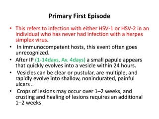 Primary First Episode
• This refers to infection with either HSV-1 or HSV-2 in an
individual who has never had infection with a herpes
simplex virus.
• In immunocompetent hosts, this event often goes
unrecognized.
• After IP (1-14days, Av. 4days) a small papule appears
that quickly evolves into a vesicle within 24 hours.
• Vesicles can be clear or pustular, are multiple, and
rapidly evolve into shallow, nonindurated, painful
ulcers .
• Crops of lesions may occur over 1–2 weeks, and
crusting and healing of lesions requires an additional
1–2 weeks
 