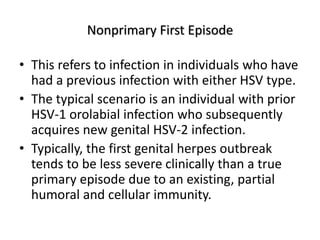 Nonprimary First Episode
• This refers to infection in individuals who have
had a previous infection with either HSV type.
• The typical scenario is an individual with prior
HSV-1 orolabial infection who subsequently
acquires new genital HSV-2 infection.
• Typically, the first genital herpes outbreak
tends to be less severe clinically than a true
primary episode due to an existing, partial
humoral and cellular immunity.
 