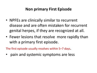 Non primary First Episode
• NPFEs are clinically similar to recurrent
disease and are often mistaken for recurrent
genital herpes, if they are recognized at all.
• Fewer lesions that resolve more rapidly than
with a primary first episode.
The first episode usually resolves within 5–7 days.
• pain and systemic symptoms are less
 