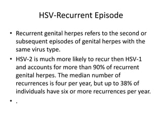 HSV-Recurrent Episode
• Recurrent genital herpes refers to the second or
subsequent episodes of genital herpes with the
same virus type.
• HSV-2 is much more likely to recur then HSV-1
and accounts for more than 90% of recurrent
genital herpes. The median number of
recurrences is four per year, but up to 38% of
individuals have six or more recurrences per year.
• .
 