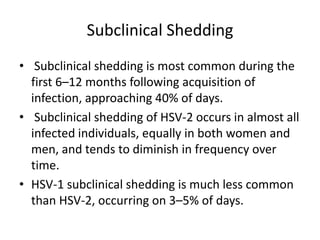 Subclinical Shedding
• Subclinical shedding is most common during the
first 6–12 months following acquisition of
infection, approaching 40% of days.
• Subclinical shedding of HSV-2 occurs in almost all
infected individuals, equally in both women and
men, and tends to diminish in frequency over
time.
• HSV-1 subclinical shedding is much less common
than HSV-2, occurring on 3–5% of days.
 