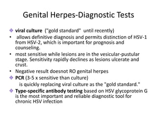 Genital Herpes-Diagnostic Tests
viral culture ("gold standard" until recently)
• allows definitive diagnosis and permits distinction of HSV-1
from HSV-2, which is important for prognosis and
counseling.
• most sensitive while lesions are in the vesicular-pustular
stage. Sensitivity rapidly declines as lesions ulcerate and
crust.
• Negative result doesnot RO genital herpes
PCR (3-5 x sensitive than culture)
is quickly replacing viral culture as the "gold standard."
Type-specific antibody testing based on HSV glycoprotein G
is the most important and reliable diagnostic tool for
chronic HSV infection
 