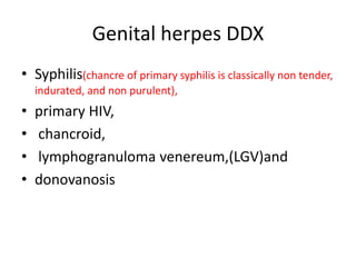 Genital herpes DDX
• Syphilis(chancre of primary syphilis is classically non tender,
indurated, and non purulent),
• primary HIV,
• chancroid,
• lymphogranuloma venereum,(LGV)and
• donovanosis
 