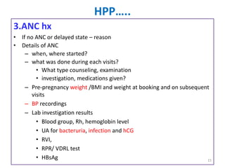 HPP…..
3.ANC hx
• If no ANC or delayed state – reason
• Details of ANC
– when, where started?
– what was done during each visits?
• What type counseling, examination
• investigation, medications given?
– Pre-pregnancy weight /BMI and weight at booking and on subsequent
visits
– BP recordings
– Lab investigation results
• Blood group, Rh, hemoglobin level
• UA for bacteruria, infection and hCG
• RVI,
• RPR/ VDRL test
• HBsAg 15
 