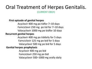 Oral Treatment of Herpes Genitalis.
(CURRENT OBGY)
First episode of genital herpes
Acyclovir 400 mg po tidfor 7–10 days
Famciclovir 250 mg po tid for 7–10 days
Valacyclovir 1000 mg po bidfor 10 days
Recurrent genital herpes
Acyclovir 400 mg po tiddaily for 5 days
Famciclovir 125 mg po bid for 5 days
Valacyclovir 500 mg po bid for 5 days
Genital herpes prophylaxis
Acyclovir 400 mg po bid
Famciclovir 250 mg po bid
Valacyclovir 500–1000 mg orally daily
 