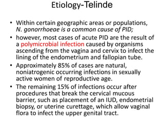 Etiology-Telinde
• Within certain geographic areas or populations,
N. gonorrhoeae is a common cause of PID;
• however, most cases of acute PID are the result of
a polymicrobial infection caused by organisms
ascending from the vagina and cervix to infect the
lining of the endometrium and fallopian tube.
• Approximately 85% of cases are natural,
noniatrogenic occurring infections in sexually
active women of reproductive age.
• The remaining 15% of infections occur after
procedures that break the cervical mucous
barrier, such as placement of an IUD, endometrial
biopsy, or uterine curettage, which allow vaginal
flora to infect the upper genital tract.
 