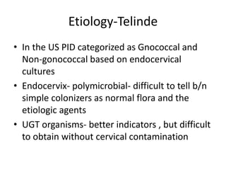 Etiology-Telinde
• In the US PID categorized as Gnococcal and
Non-gonococcal based on endocervical
cultures
• Endocervix- polymicrobial- difficult to tell b/n
simple colonizers as normal flora and the
etiologic agents
• UGT organisms- better indicators , but difficult
to obtain without cervical contamination
 