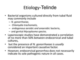 Etiology-Telinde
• Bacterial organisms cultured directly from tubal fluid
may commonly include
– N. gonorrhoeae,
– Chlamydia trachomatis,
– endogenous aerobic and anaerobic bacteria,
– and genital Mycoplasma species.
• Laparoscopic studies have demonstrated a correlation
of no more than 50% between endocervical and tubal
cultures,
• but the presence of N. gonorrhoeae is usually
considered an important causative factor.
• However, endocervical gonorrhea does not necessarily
indicate its sole pathogenic nature in all cases.
 