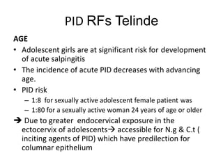 PID RFs Telinde
AGE
• Adolescent girls are at significant risk for development
of acute salpingitis
• The incidence of acute PID decreases with advancing
age.
• PID risk
– 1:8 for sexually active adolescent female patient was
– 1:80 for a sexually active woman 24 years of age or older
 Due to greater endocervical exposure in the
ectocervix of adolescents accessible for N.g & C.t (
inciting agents of PID) which have predilection for
columnar epithelium
 