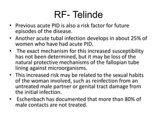 RF- Telinde
• Previous acute PID is also a risk factor for future
episodes of the disease.
• Another acute tubal infection develops in about 25% of
women who have had acute PID.
• The exact mechanism for this increased susceptibility
has not been determined, but it may be loss of the
natural protective mechanisms of the fallopian tube
lining against microorganisms.
• This increased risk may be related to the sexual habits
of the woman involved, such as reinfection from an
untreated male partner or genital tract damage from
the initial infection.
• Eschenbach has documented that more than 80% of
male contacts are not treated.
 