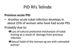 PID RFs Telinde
Previous acute PID
• Another acute tubal infection develops in
about 25% of women who have had acute PID.
Probably due to:
Loss of natural protective mechanism of tubal
linining as a result of damage from previous
infection
Sexual habit of the woman eg sex with untreated
partner
 