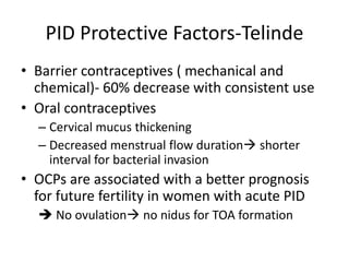PID Protective Factors-Telinde
• Barrier contraceptives ( mechanical and
chemical)- 60% decrease with consistent use
• Oral contraceptives
– Cervical mucus thickening
– Decreased menstrual flow duration shorter
interval for bacterial invasion
• OCPs are associated with a better prognosis
for future fertility in women with acute PID
 No ovulation no nidus for TOA formation
 