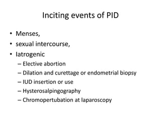 Inciting events of PID
• Menses,
• sexual intercourse,
• Iatrogenic
– Elective abortion
– Dilation and curettage or endometrial biopsy
– IUD insertion or use
– Hysterosalpingography
– Chromopertubation at laparoscopy
 