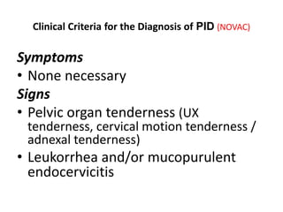 Clinical Criteria for the Diagnosis of PID (NOVAC)
Symptoms
• None necessary
Signs
• Pelvic organ tenderness (UX
tenderness, cervical motion tenderness /
adnexal tenderness)
• Leukorrhea and/or mucopurulent
endocervicitis
 