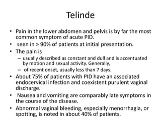 Telinde
• Pain in the lower abdomen and pelvis is by far the most
common symptom of acute PID.
• seen in > 90% of patients at initial presentation.
• The pain is
– usually described as constant and dull and is accentuated
by motion and sexual activity. Generally,
– of recent onset, usually less than 7 days.
• About 75% of patients with PID have an associated
endocervical infection and coexistent purulent vaginal
discharge.
• Nausea and vomiting are comparably late symptoms in
the course of the disease.
• Abnormal vaginal bleeding, especially menorrhagia, or
spotting, is noted in about 40% of patients.
 