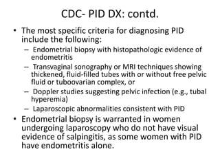CDC- PID DX: contd.
• The most specific criteria for diagnosing PID
include the following:
– Endometrial biopsy with histopathologic evidence of
endometritis
– Transvaginal sonography or MRI techniques showing
thickened, fluid-filled tubes with or without free pelvic
fluid or tuboovarian complex, or
– Doppler studies suggesting pelvic infection (e.g., tubal
hyperemia)
– Laparoscopic abnormalities consistent with PID
• Endometrial biopsy is warranted in women
undergoing laparoscopy who do not have visual
evidence of salpingitis, as some women with PID
have endometritis alone.
 