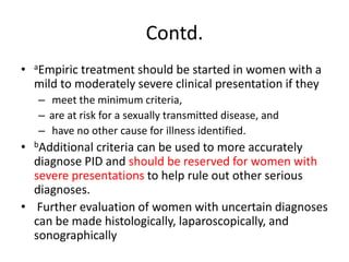Contd.
• aEmpiric treatment should be started in women with a
mild to moderately severe clinical presentation if they
– meet the minimum criteria,
– are at risk for a sexually transmitted disease, and
– have no other cause for illness identified.
• bAdditional criteria can be used to more accurately
diagnose PID and should be reserved for women with
severe presentations to help rule out other serious
diagnoses.
• Further evaluation of women with uncertain diagnoses
can be made histologically, laparoscopically, and
sonographically
 