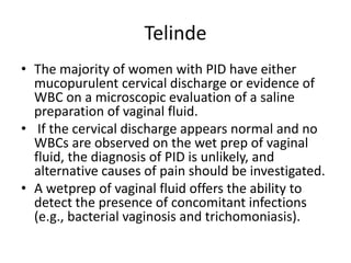 Telinde
• The majority of women with PID have either
mucopurulent cervical discharge or evidence of
WBC on a microscopic evaluation of a saline
preparation of vaginal fluid.
• If the cervical discharge appears normal and no
WBCs are observed on the wet prep of vaginal
fluid, the diagnosis of PID is unlikely, and
alternative causes of pain should be investigated.
• A wetprep of vaginal fluid offers the ability to
detect the presence of concomitant infections
(e.g., bacterial vaginosis and trichomoniasis).
 