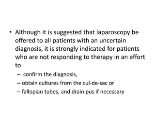 • Although it is suggested that laparoscopy be
offered to all patients with an uncertain
diagnosis, it is strongly indicated for patients
who are not responding to therapy in an effort
to
– confirm the diagnosis,
– obtain cultures from the cul-de-sac or
– fallopian tubes, and drain pus if necessary
 