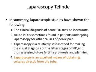 Laparascopy Telinde
• In summary, laparoscopic studies have shown the
following:
1. The clinical diagnosis of acute PID may be inaccurate.
2. Acute PID is sometimes found in patients undergoing
laparoscopy for other causes of pelvic pain.
3. Laparoscopy is a relatively safe method for making
the visual diagnosis of the latter stages of PID,and
thus assessing future fertility prognosis and planning.
4. Laparoscopy is an excellent means of obtaining
cultures directly from the tube.
 
