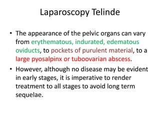 Laparoscopy Telinde
• The appearance of the pelvic organs can vary
from erythematous, indurated, edematous
oviducts, to pockets of purulent material, to a
large pyosalpinx or tuboovarian abscess.
• However, although no disease may be evident
in early stages, it is imperative to render
treatment to all stages to avoid long term
sequelae.
 
