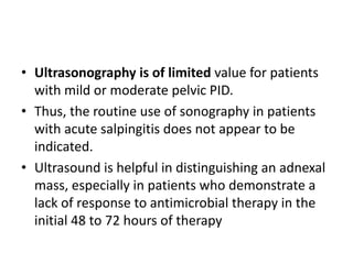 • Ultrasonography is of limited value for patients
with mild or moderate pelvic PID.
• Thus, the routine use of sonography in patients
with acute salpingitis does not appear to be
indicated.
• Ultrasound is helpful in distinguishing an adnexal
mass, especially in patients who demonstrate a
lack of response to antimicrobial therapy in the
initial 48 to 72 hours of therapy
 