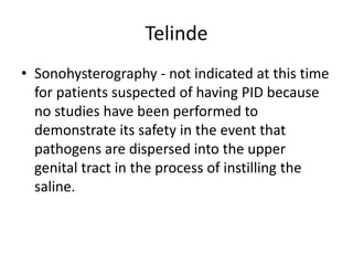 Telinde
• Sonohysterography - not indicated at this time
for patients suspected of having PID because
no studies have been performed to
demonstrate its safety in the event that
pathogens are dispersed into the upper
genital tract in the process of instilling the
saline.
 