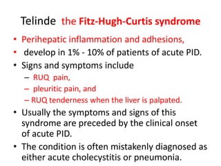 Telinde the Fitz-Hugh-Curtis syndrome
• Perihepatic inflammation and adhesions,
• develop in 1% - 10% of patients of acute PID.
• Signs and symptoms include
– RUQ pain,
– pleuritic pain, and
– RUQ tenderness when the liver is palpated.
• Usually the symptoms and signs of this
syndrome are preceded by the clinical onset
of acute PID.
• The condition is often mistakenly diagnosed as
either acute cholecystitis or pneumonia.
 