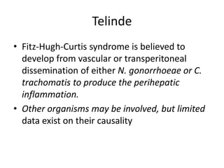 Telinde
• Fitz-Hugh-Curtis syndrome is believed to
develop from vascular or transperitoneal
dissemination of either N. gonorrhoeae or C.
trachomatis to produce the perihepatic
inflammation.
• Other organisms may be involved, but limited
data exist on their causality
 
