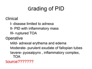 Grading of PID
Clinical
I- disease limited to adnexa
II- PID with inflammatory mass
III- ruptured TOA
Operative
Mild- adnexal erythema and edema
Moderate- purulent exudate of fallopian tubes
Severe- pyosalpynx , inflammatory complex,
TOA
Source???????
 