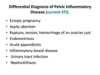 Differential Diagnosis of Pelvic Inflammatory
Disease (current STI).
• Ectopic pregnancy
• Septic abortion
• Rupture, torsion, hemorrhage of an ovarian cyst
• Endometriosis
• Acute appendicitis
• Inflammatory bowel disease
• Urinary tract infection
• Nephrolithiasis
 