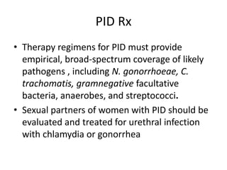 PID Rx
• Therapy regimens for PID must provide
empirical, broad-spectrum coverage of likely
pathogens , including N. gonorrhoeae, C.
trachomatis, gramnegative facultative
bacteria, anaerobes, and streptococci.
• Sexual partners of women with PID should be
evaluated and treated for urethral infection
with chlamydia or gonorrhea
 
