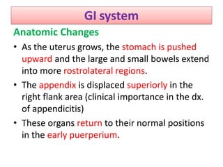 GI system
Anatomic Changes
• As the uterus grows, the stomach is pushed
upward and the large and small bowels extend
into more rostrolateral regions.
• The appendix is displaced superiorly in the
right flank area (clinical importance in the dx.
of appendicitis)
• These organs return to their normal positions
in the early puerperium.
 
