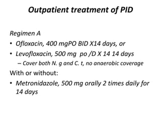 Outpatient treatment of PID
Regimen A
• Ofloxacin, 400 mgPO BID X14 days, or
• Levofloxacin, 500 mg po /D X 14 14 days
– Cover both N. g and C. t, no anaerobic coverage
With or without:
• Metronidazole, 500 mg orally 2 times daily for
14 days
 